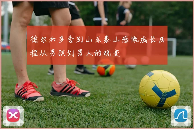 德尔加多告别山东泰山感慨成长历程从男孩到男人的蜕变