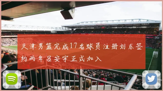 天津男篮完成17名球员注册刘东签约两年吕安宇正式加入
