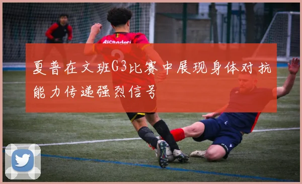 夏普在文班G3比赛中展现身体对抗能力传递强烈信号