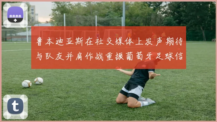 鲁本迪亚斯在社交媒体上发声期待与队友并肩作战重振葡萄牙足球信心