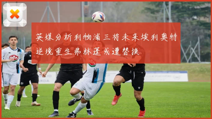 英媒分析利物浦三将未来埃利奥特逆境重生弗林蓬或遭替换