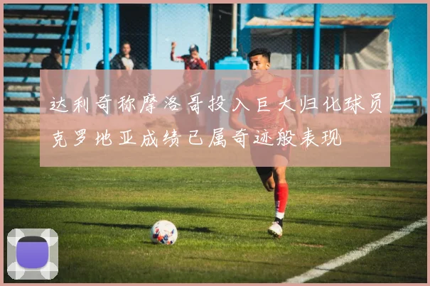 达利奇称摩洛哥投入巨大归化球员克罗地亚成绩已属奇迹般表现